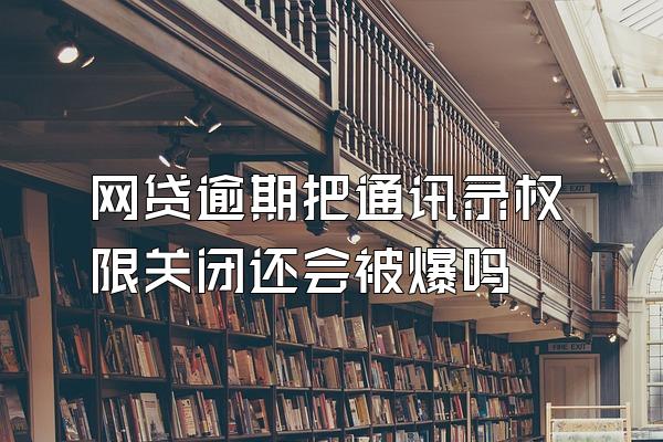 网贷逾期把通讯录权限关闭还会被爆吗