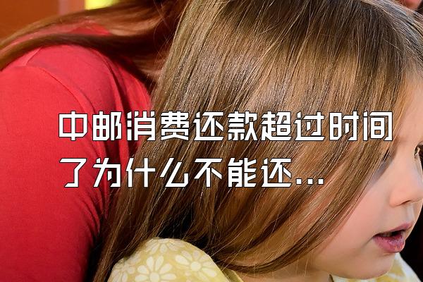 中邮消费还款超过时间了为什么不能还了呢