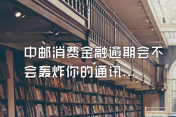中邮消费金融逾期会不会轰炸你的通讯录呢