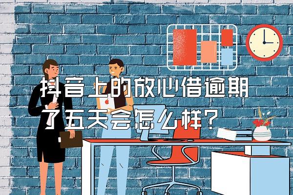 抖音上的放心借逾期了五天会怎么样?