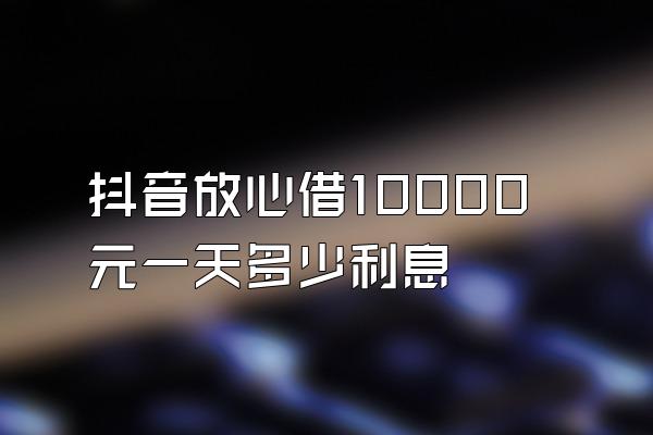 抖音放心借10000元一天多少利息