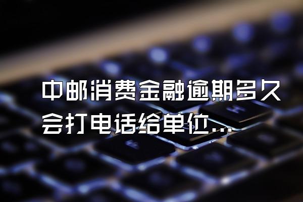 中邮消费金融逾期多久会打电话给单位电话