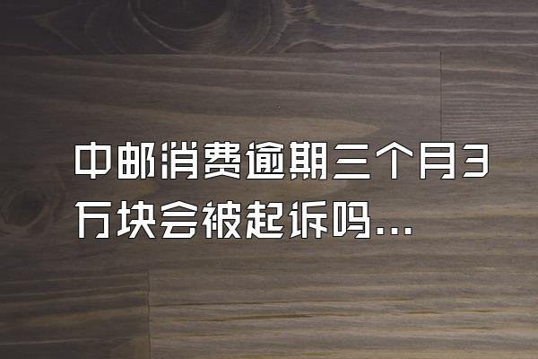 中邮消费逾期三个月3万块会被起诉吗知乎
