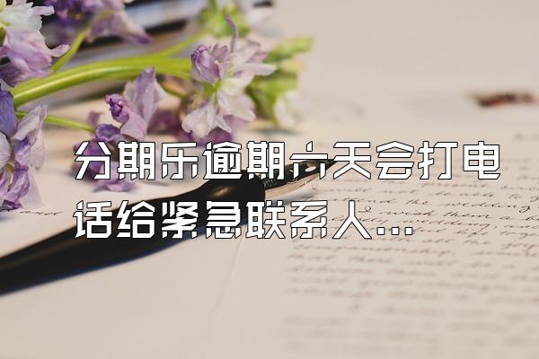 分期乐逾期六天会打电话给紧急联系人吗?
