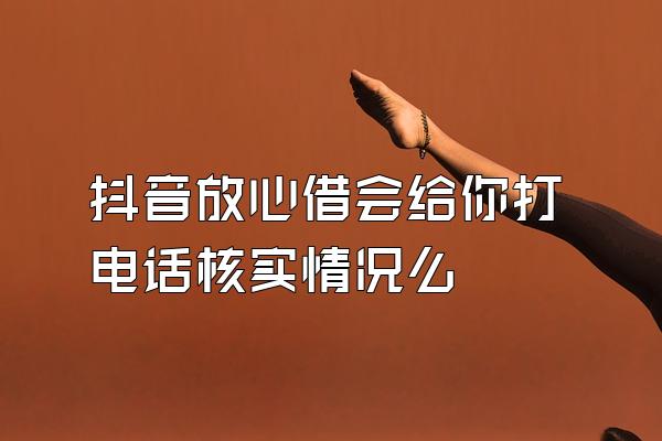 抖音放心借会给你打电话核实情况么