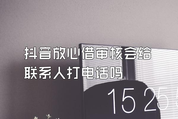 抖音放心借审核会给联系人打电话吗