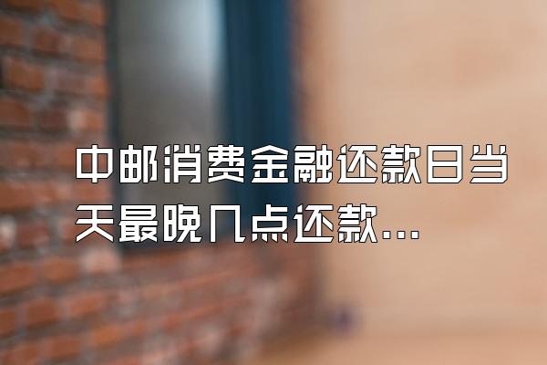 中邮消费金融还款日当天最晚几点还款啊