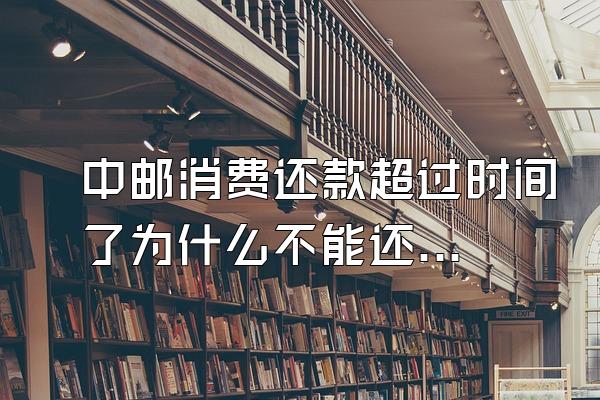 中邮消费还款超过时间了为什么不能还了