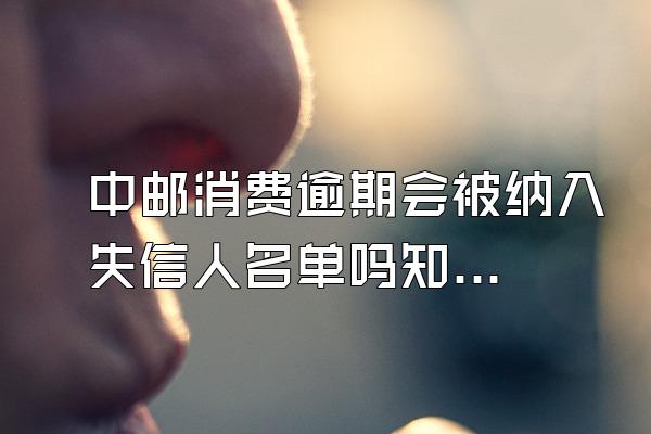 中邮消费逾期会被纳入失信人名单吗知乎