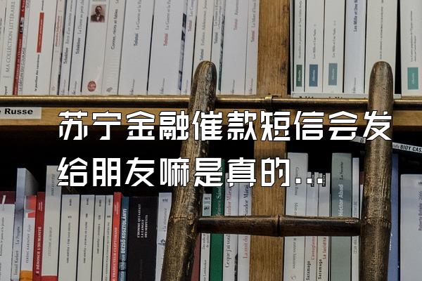 苏宁金融催款短信会发给朋友嘛是真的吗