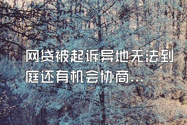 网贷被起诉异地无法到庭还有机会协商么