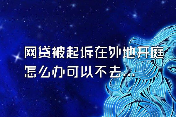 网贷被起诉在外地开庭怎么办可以不去吗