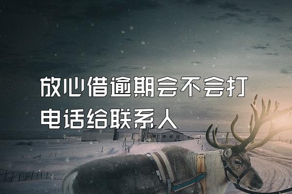 放心借逾期会不会打电话给联系人