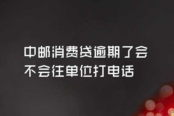 中邮消费贷逾期了会不会往单位打电话