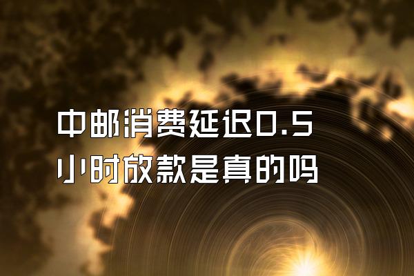 中邮消费延迟0.5小时放款是真的吗