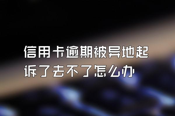 信用卡逾期被异地起诉了去不了怎么办