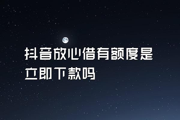 抖音放心借有额度是立即下款吗