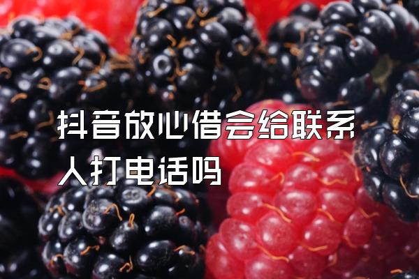 抖音放心借会给联系人打电话吗