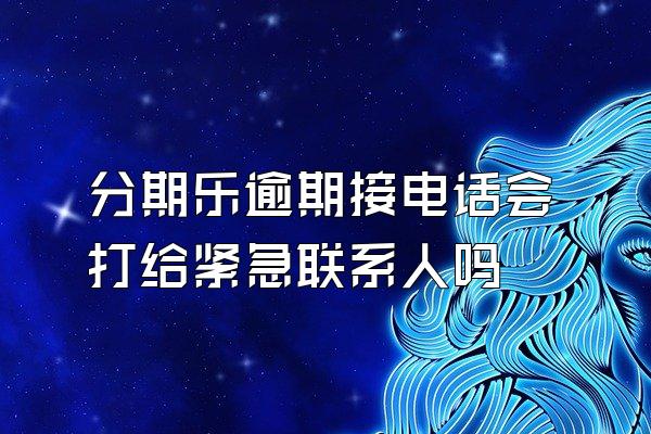 分期乐逾期接电话会打给紧急联系人吗