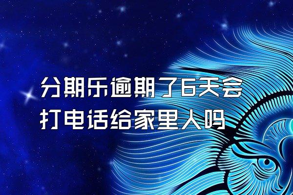 分期乐逾期了6天会打电话给家里人吗