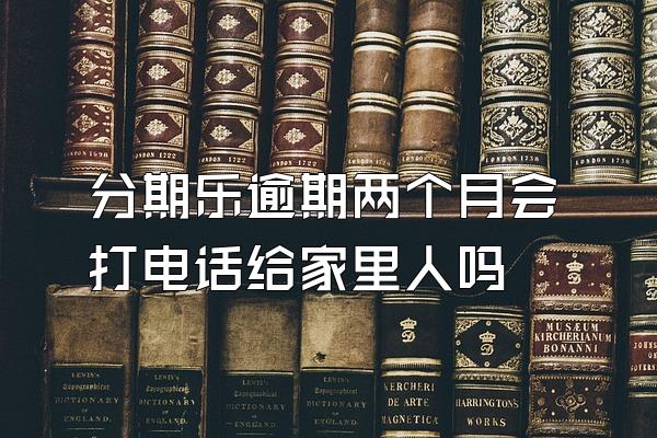 分期乐逾期两个月会打电话给家里人吗
