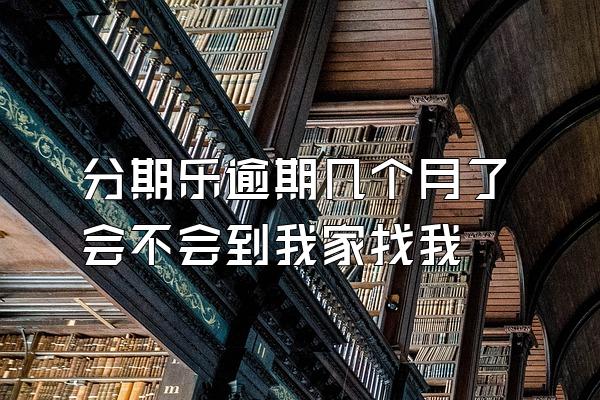 分期乐逾期几个月了会不会到我家找我