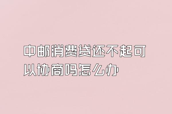 中邮消费贷还不起可以协商吗怎么办