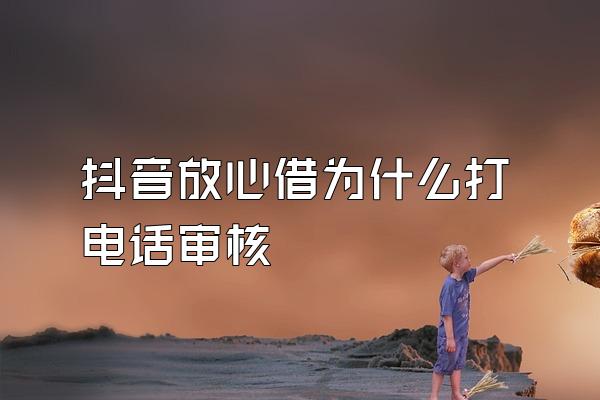 抖音放心借为什么打电话审核