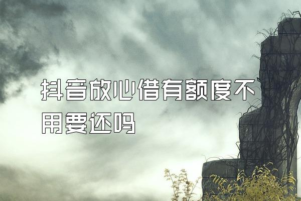 抖音放心借有额度不用要还吗