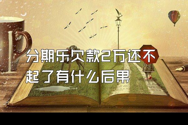 分期乐欠款2万还不起了有什么后果