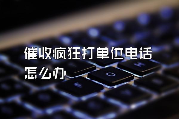 催收疯狂打单位电话怎么办