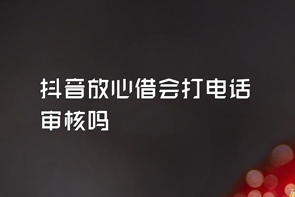 抖音放心借会打电话审核吗