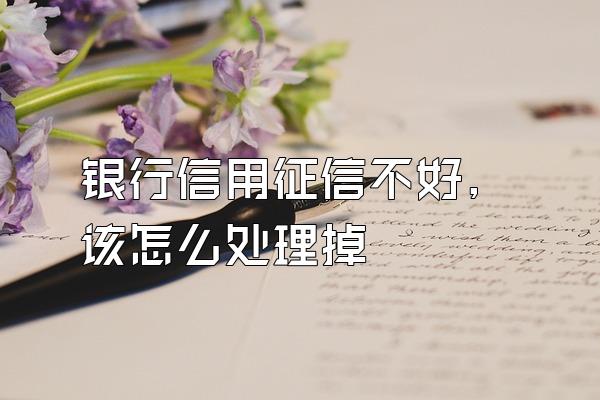 银行信用征信不好,该怎么处理掉