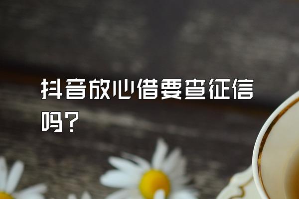 抖音放心借要查征信吗?