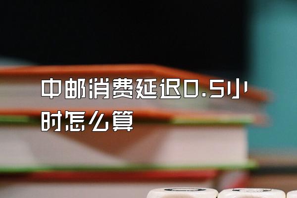 中邮消费延迟0.5小时怎么算