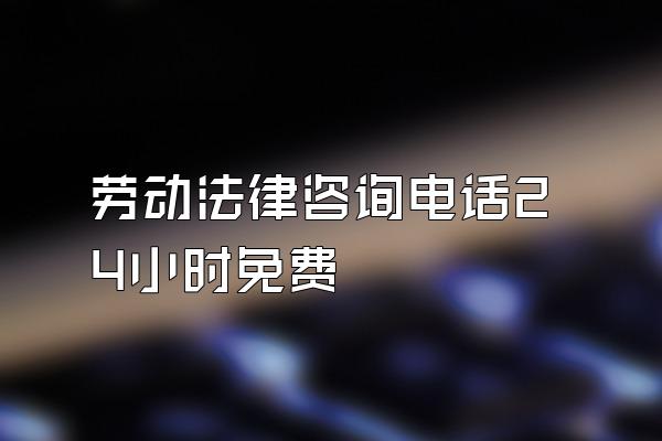 劳动法律咨询电话24小时免费