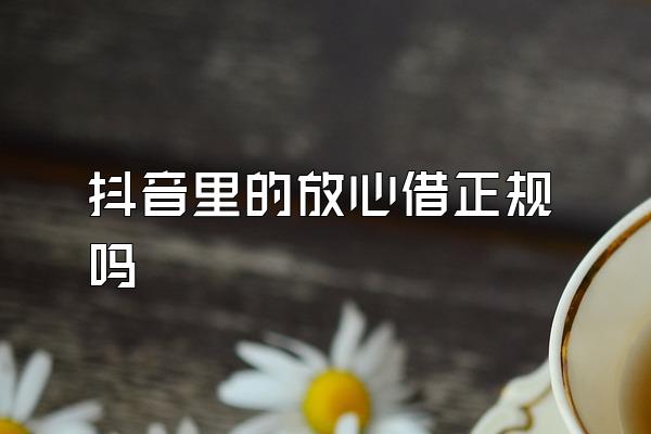 抖音里的放心借正规吗