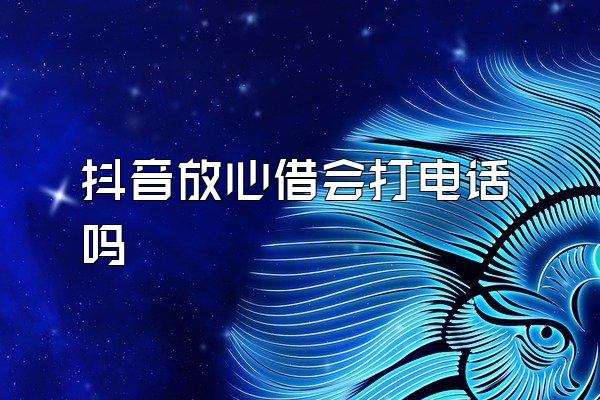 抖音放心借会打电话吗