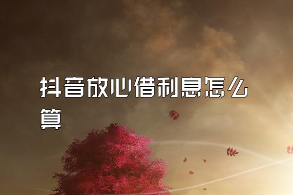 抖音放心借利息怎么算