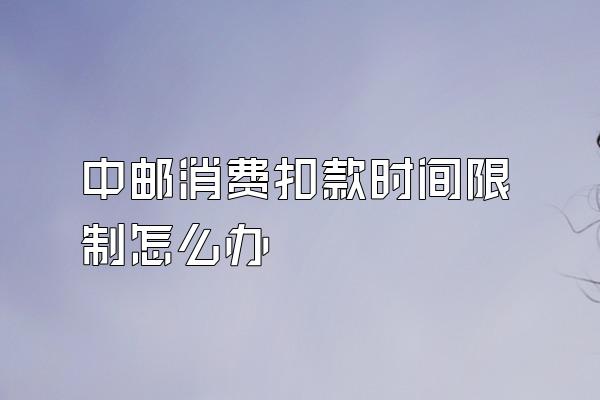 中邮消费扣款时间限制怎么办