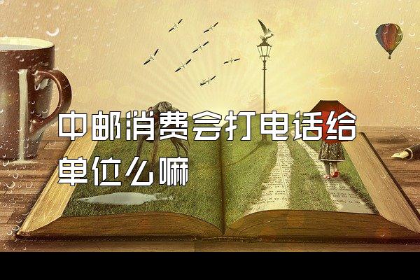 中邮消费会打电话给单位么嘛