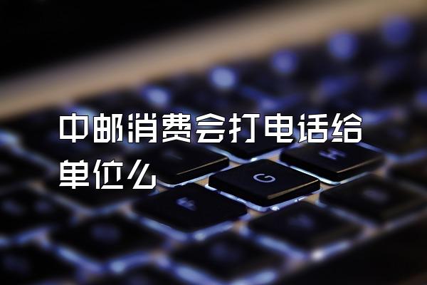 中邮消费会打电话给单位么