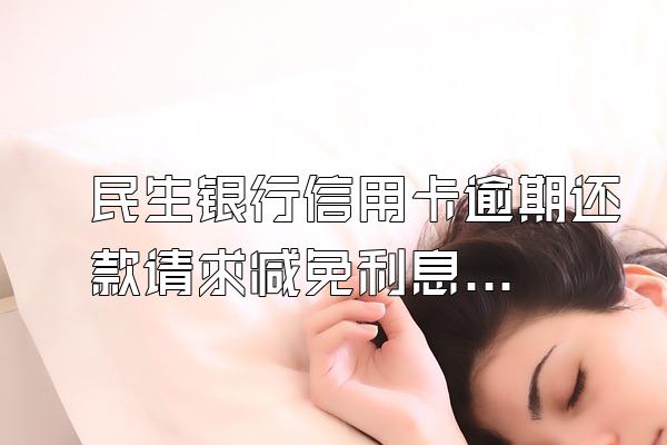民生银行信用卡逾期还款请求减免利息,只映定补顶还本金。和那个部门...
