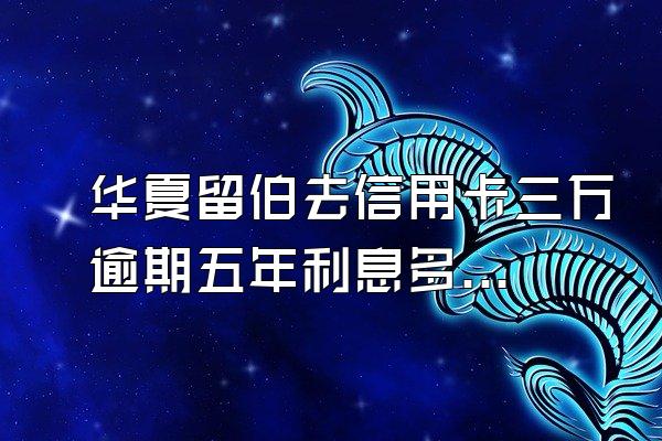 华夏留伯去信用卡三万逾期五年利息多少