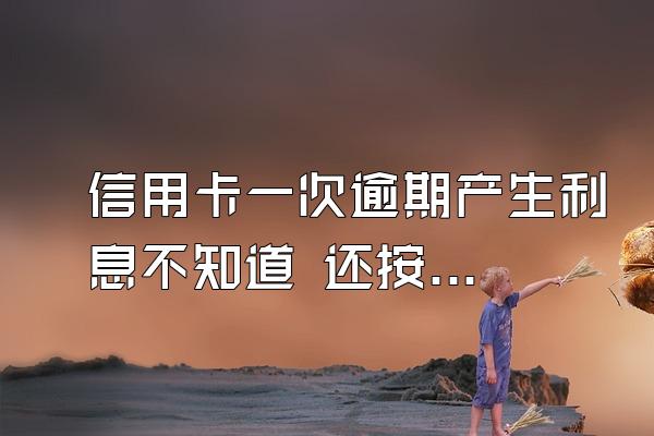 信用卡一次逾期产生利息不知道 还按原来金额还款 循环基海田环态跟可引产生4...