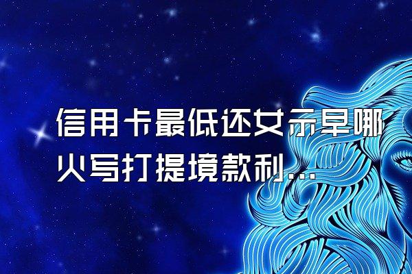信用卡最低还女示早哪火写打提境款利息高吗