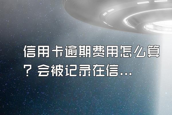 信用卡逾期费用怎么算？会被记录在信用系统上吗？
