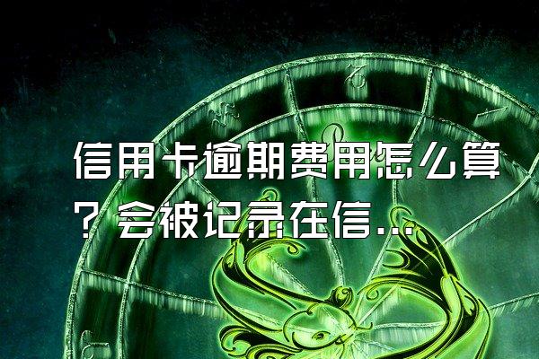信用卡逾期费用怎么算？会被记录在信用系统上吗？