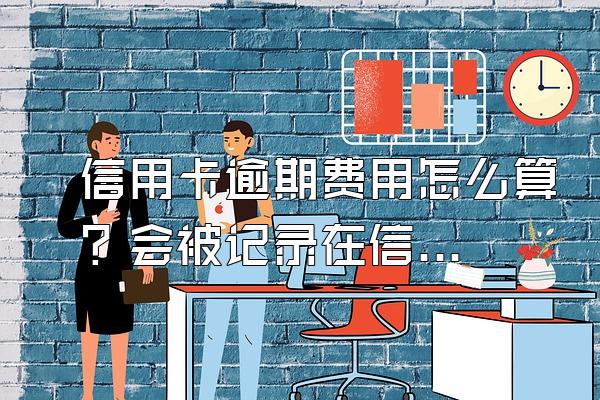 信用卡逾期费用怎么算？会被记录在信用系统上吗？