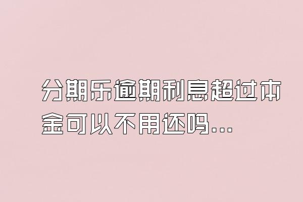 分期乐逾期利息超过本金可以不用还吗？骚扰家人怎么办？